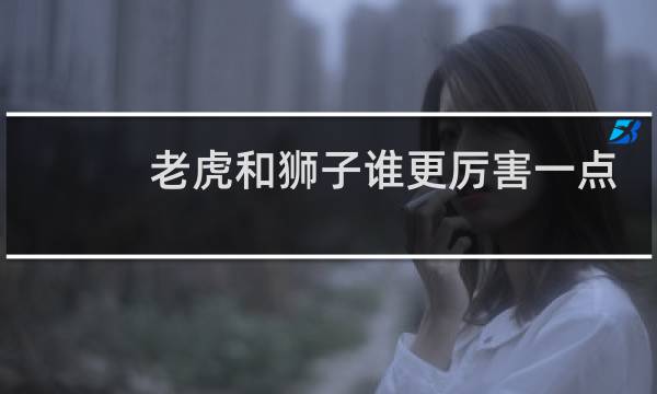 老虎和狮子谁更厉害一点