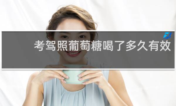 考驾照葡萄糖喝了多久有效