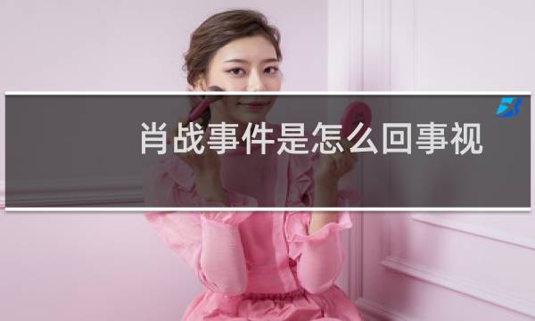 肖战事件是怎么回事视频（肖战事件是怎么回事）图片