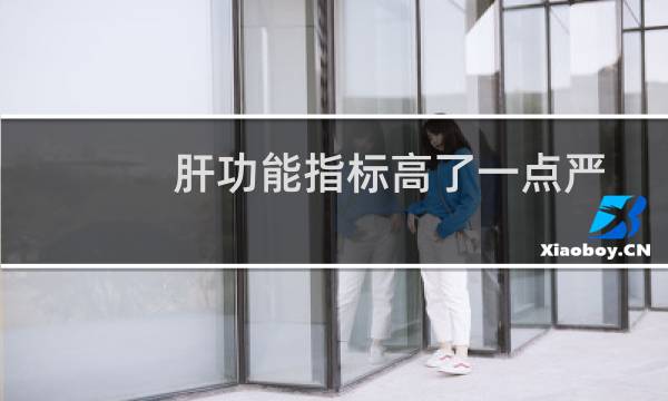 肝功能指标高了一点严重吗（肝功能指标高的原因）图片