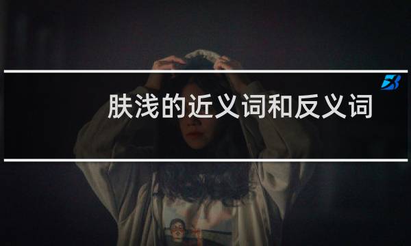 肤浅的近义词和反义词是什么（肤浅的近义词是什么，肤浅的反义词，同义词）图片
