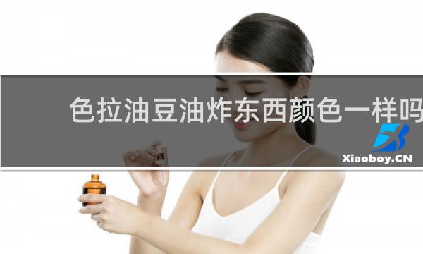 色拉油豆油炸东西颜色一样吗