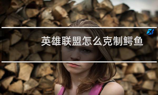 英雄联盟怎么克制鳄鱼