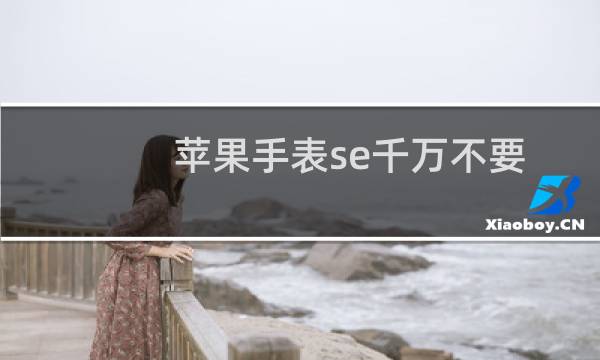 苹果手表se千万不要买（2023还值得买苹果手表se吗）