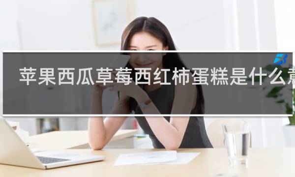 苹果西瓜草莓西红柿蛋糕是什么意思？几种东西连在一起就不简单了什么梗