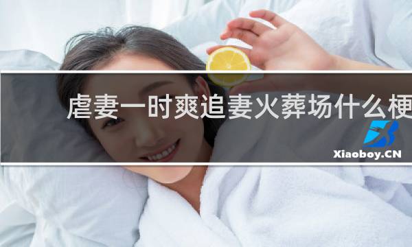 虐妻一时爽追妻火葬场什么梗？虐妻一时爽追妻火葬场是什么意思什么梗