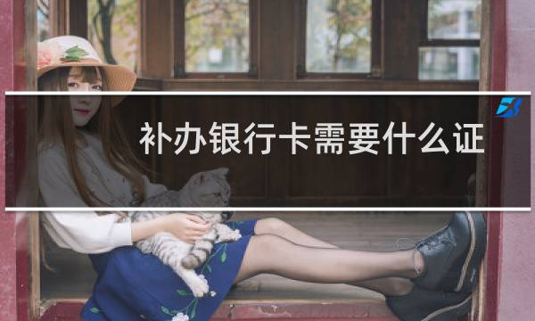 补办银行卡需要什么证件(补办银行卡需要什么)