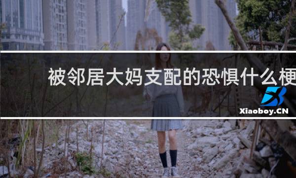 被邻居大妈支配的恐惧什么梗，被邻居大妈支配的恐惧是什么意思？什么梗