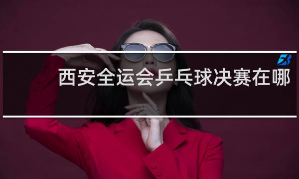 西安全运会乒乓球决赛在哪