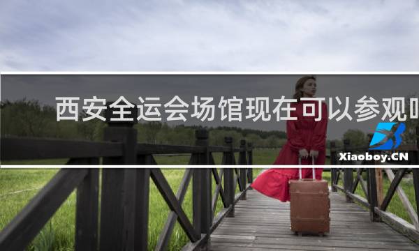 西安全运会场馆现在可以参观吗