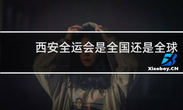 西安全运会是全国还是全球