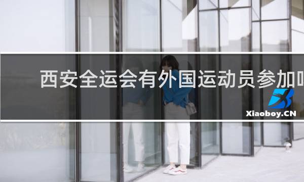 西安全运会有外国运动员参加吗
