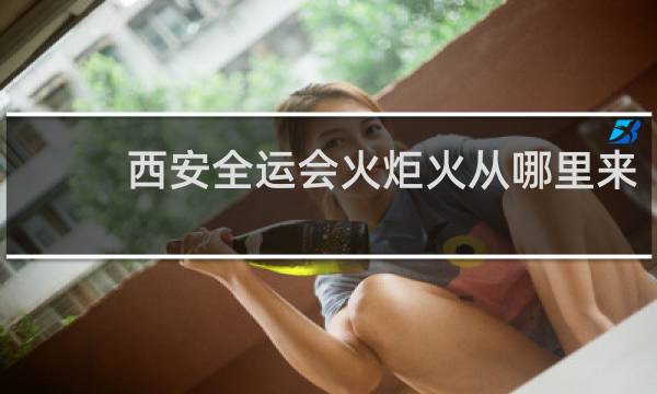 西安全运会火炬火从哪里来