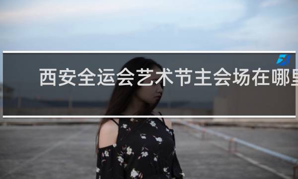 西安全运会艺术节主会场在哪里