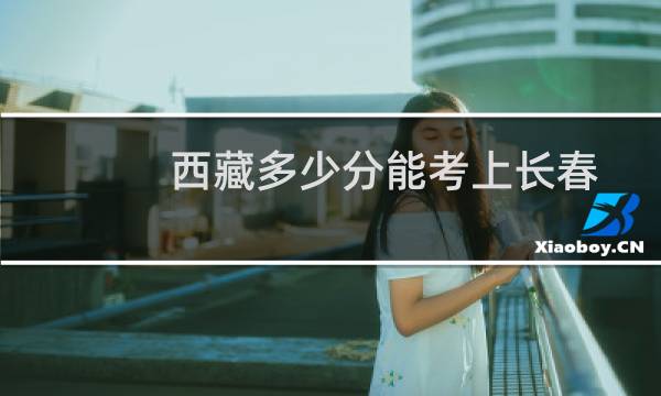 西藏多少分能考上长春工程学院 历年最低257分 附西藏2022-2024历年各批次分数线