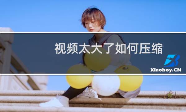 视频太大了如何压缩（怎么把视频大小压缩）