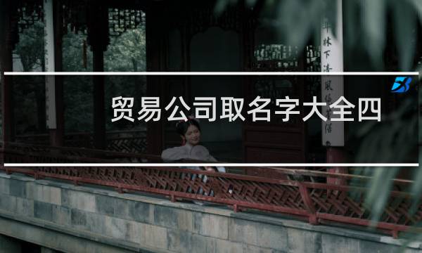 贸易公司取名字大全四字(贸易公司取名字大全三个字分享)