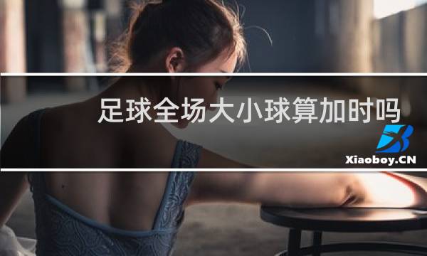 足球全场大小球算加时吗