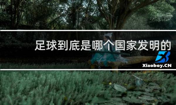 足球到底是哪个国家发明的