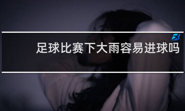 足球比赛下大雨容易进球吗
