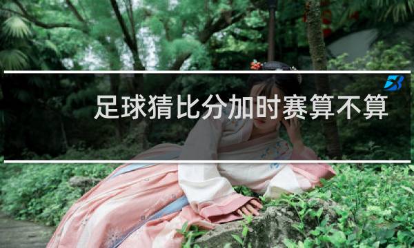 足球猜比分加时赛算不算
