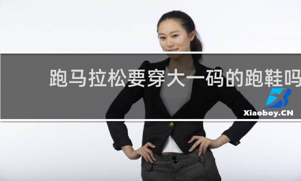跑马拉松要穿大一码的跑鞋吗