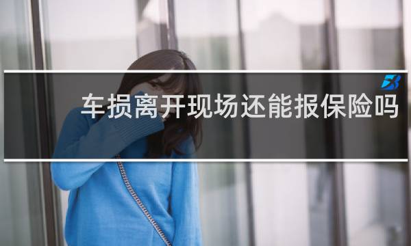 车损离开现场还能报保险吗