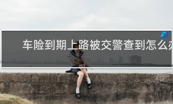 车险到期上路被交警查到怎么办