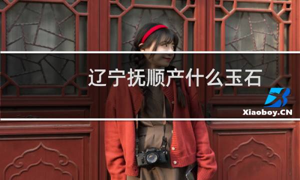 辽宁抚顺产什么玉石