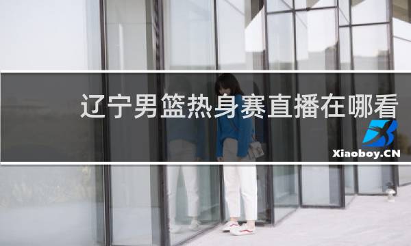辽宁男篮热身赛直播在哪看