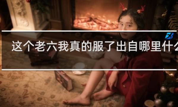 这个老六我真的服了出自哪里什么梗