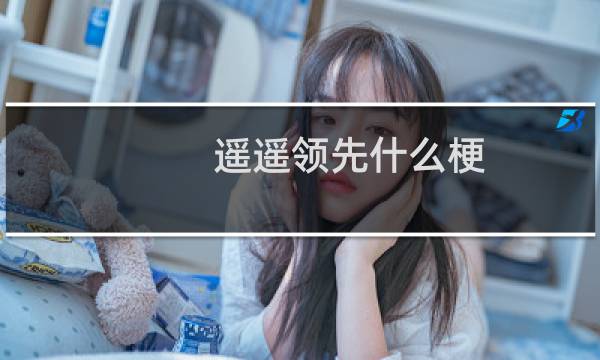 遥遥领先什么梗-「鲸吼社区」