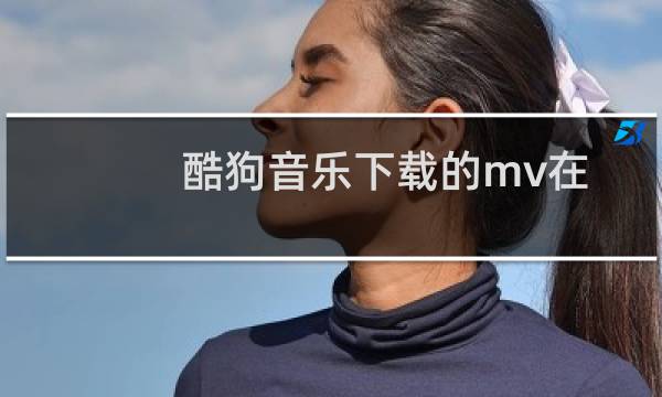 酷狗音乐下载的mv在哪找(酷狗MV下载会保存在哪个文件夹里)