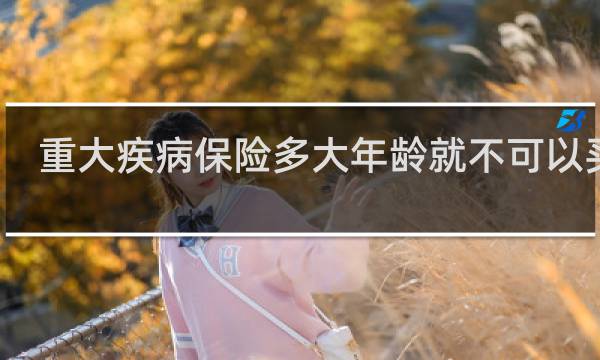 重大疾病保险多大年龄就不可以买了