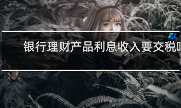 银行理财产品利息收入要交税吗