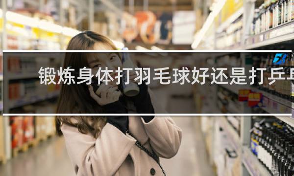 锻炼身体打羽毛球好还是打乒乓球好