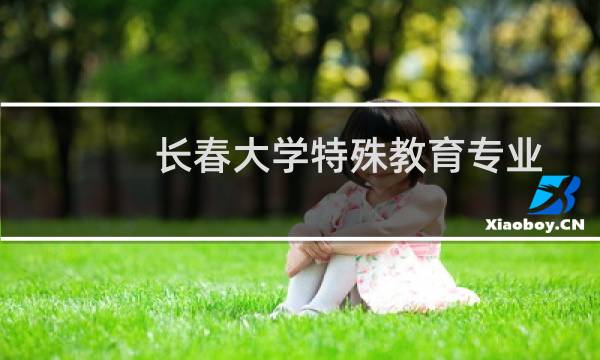 长春大学特殊教育专业好不好 排名多少位 全国第20名