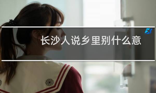 长沙人说乡里别什么意思（乡里别长沙话什么意思）