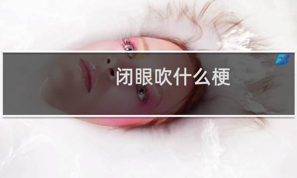 闭眼吹什么梗？闭眼吹是什么意思什么梗