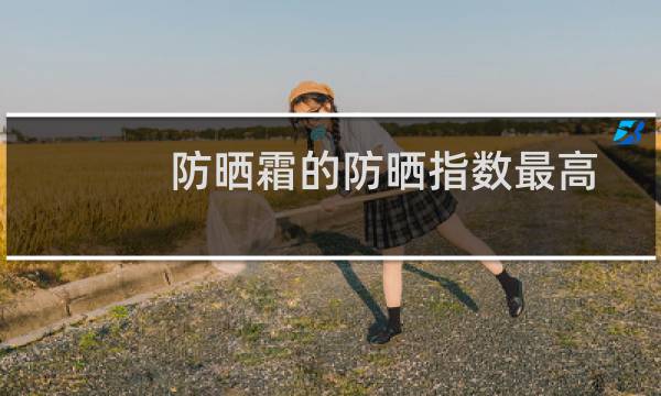 防晒霜的防晒指数最高是多少（防晒霜的防晒指数）图片