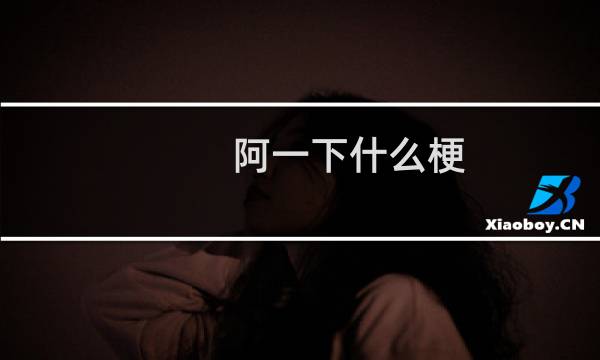 阿一下什么梗