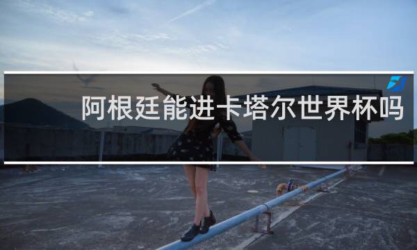 阿根廷能进卡塔尔世界杯吗