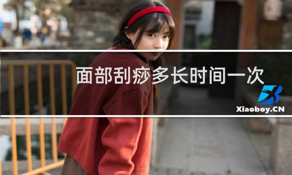 面部刮痧多长时间一次较好(面部刮痧一次多长时间)