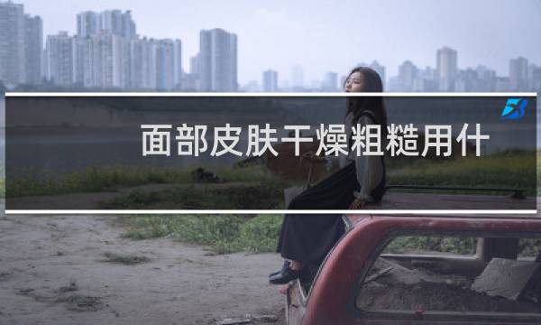 面部皮肤干燥粗糙用什么洗脸（面部皮肤干燥粗糙）图片