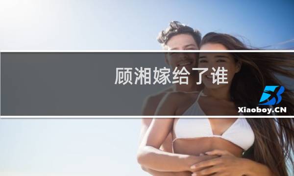 顾湘嫁给了谁(顾湘喜欢谁结局如何)