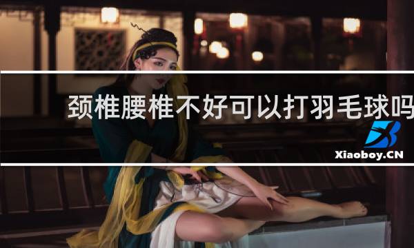 颈椎腰椎不好可以打羽毛球吗