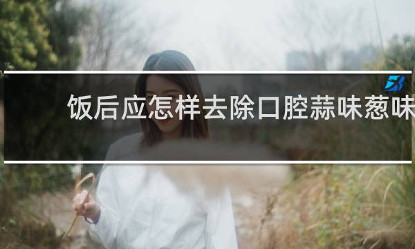 饭后应怎样去除口腔蒜味葱味