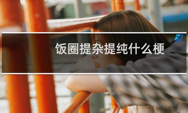 饭圈提杂提纯什么梗？饭圈提杂提纯是什么意思什么梗