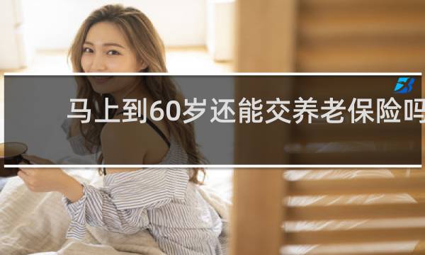 马上到60岁还能交养老保险吗图片