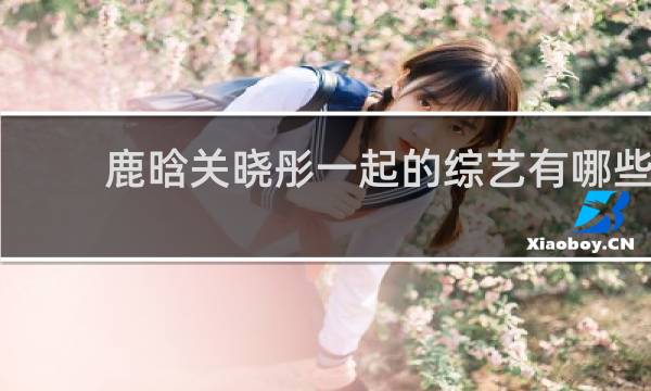 鹿晗关晓彤一起的综艺有哪些